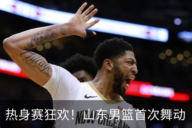 热身赛狂欢！山东男篮首次舞动“班顿”能量，磨合之路仍需加油